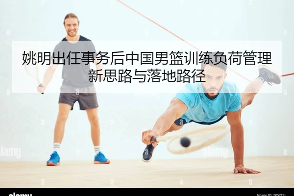 姚明出任事务后中国男篮训练负荷管理新思路与落地路径